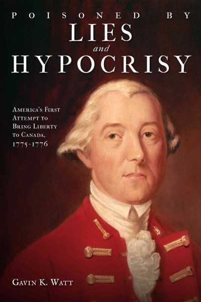 Poisoned by lies and hypocrisy : America's first attempt to bring liberty to Canada, 1775 1776 / Gavin K. Watt.
